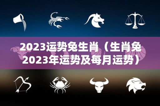 2023运势兔生肖（生肖兔2023年运势及每月运势）