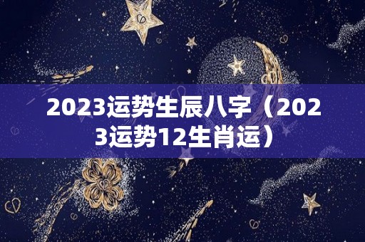 2023运势生辰八字（2023运势12生肖运）