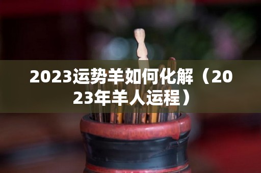 2023运势羊如何化解（2023年羊人运程）