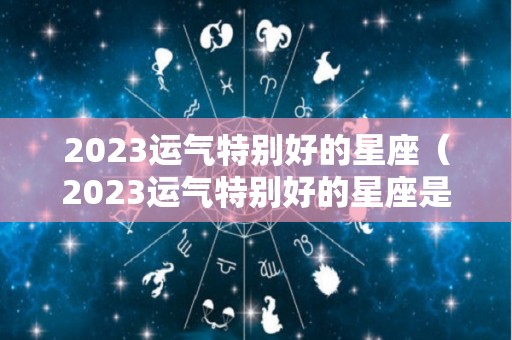 2023运气特别好的星座（2023运气特别好的星座是什么）