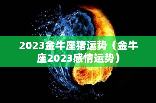 2023金牛座猪运势（金牛座2023感情运势）