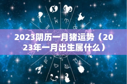 2023阴历一月猪运势（2023年一月出生属什么）