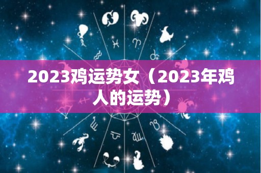 2023鸡运势女（2023年鸡人的运势）