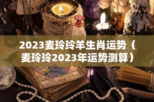 2023麦玲玲羊生肖运势（麦玲玲2023年运势测算）