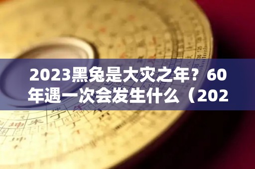 2023黑兔是大灾之年？60年遇一次会发生什么（2023年黑兔年大灾难是什么）