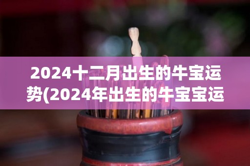 2024十二月出生的牛宝运势(2024年出生的牛宝宝运势大揭秘！)