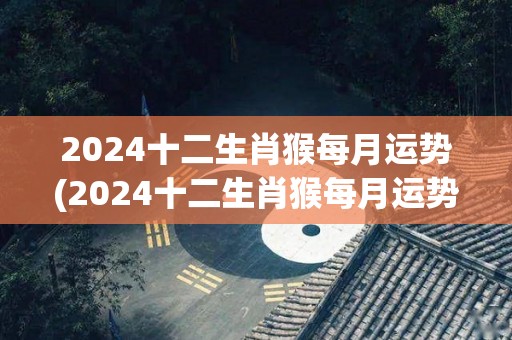 2024十二生肖猴每月运势(2024十二生肖猴每月运势全解析)