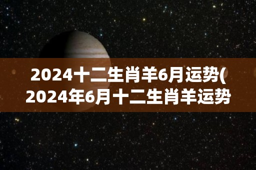 2024十二生肖羊6月运势(2024年6月十二生肖羊运势详解)