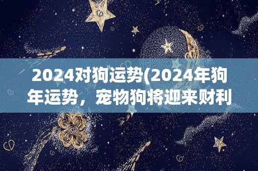 2024对狗运势(2024年狗年运势，宠物狗将迎来财利与好运)