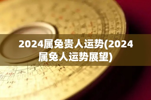 2024属兔贵人运势(2024属兔人运势展望)