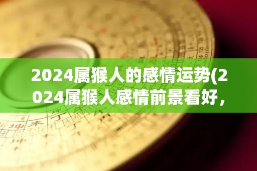 2024属猴人的感情运势(2024属猴人感情前景看好，处于甜蜜期待阶段)