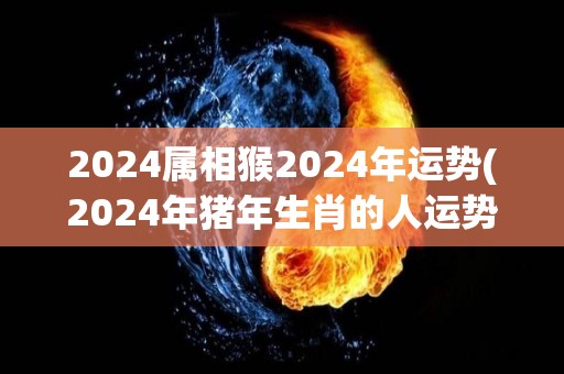 2024属相猴2024年运势(2024年猪年生肖的人运势如何？)