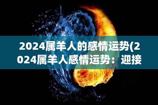 2024属羊人的感情运势(2024属羊人感情运势：迎接浪漫幸福)