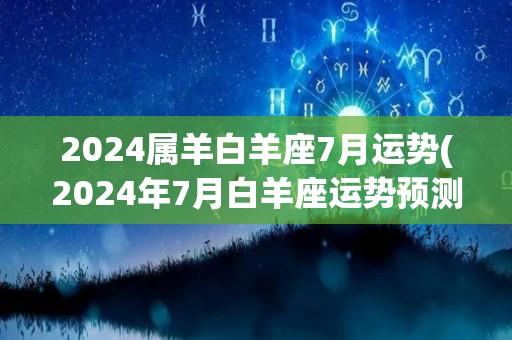 2024属羊白羊座7月运势(2024年7月白羊座运势预测)