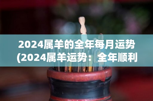 2024属羊的全年每月运势(2024属羊运势：全年顺利，不可掉以轻心)