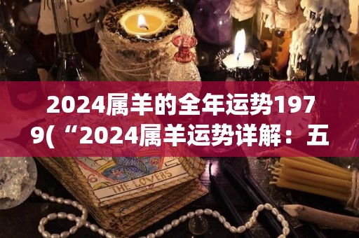 2024属羊的全年运势1979(“2024属羊运势详解：五行平衡，贵人相助，事业顺利”)