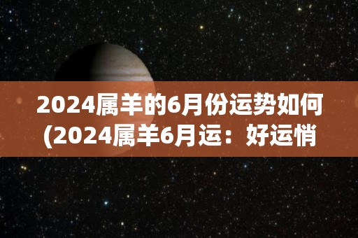 2024属羊的6月份运势如何(2024属羊6月运：好运悄悄来，人际合作大有收获)