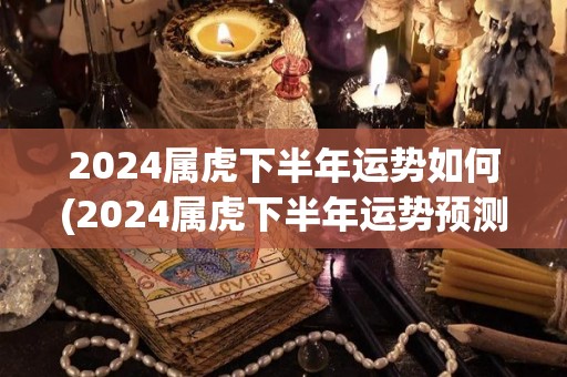 2024属虎下半年运势如何(2024属虎下半年运势预测)