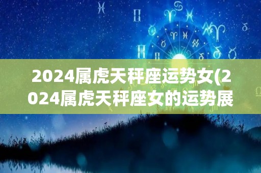 2024属虎天秤座运势女(2024属虎天秤座女的运势展望)