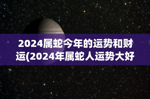 2024属蛇今年的运势和财运(2024年属蛇人运势大好，财运亨通！)