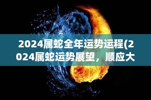 2024属蛇全年运势运程(2024属蛇运势展望，顺应大势迎接财富机遇)