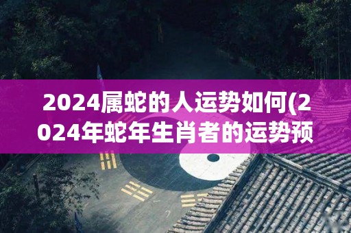 2024属蛇的人运势如何(2024年蛇年生肖者的运势预测)