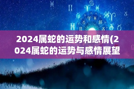 2024属蛇的运势和感情(2024属蛇的运势与感情展望)