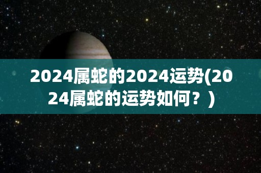 2024属蛇的2024运势(2024属蛇的运势如何？)