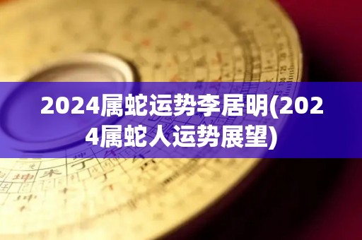 2024属蛇运势李居明(2024属蛇人运势展望)