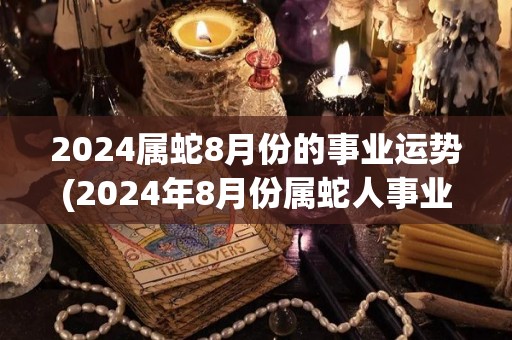 2024属蛇8月份的事业运势(2024年8月份属蛇人事业运势预测)