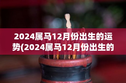 2024属马12月份出生的运势(2024属马12月份出生的人运势展望)