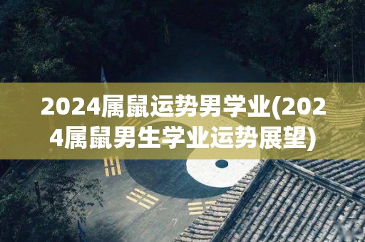 2024属鼠运势男学业(2024属鼠男生学业运势展望)