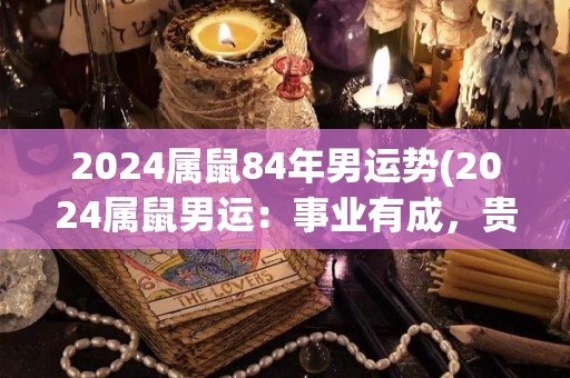 2024属鼠84年男运势(2024属鼠男运：事业有成，贵人相助)