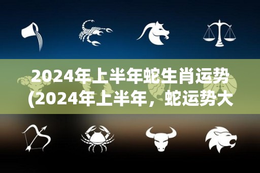 2024年上半年蛇生肖运势(2024年上半年，蛇运势大幅提升，贵人相助财运亨通！)