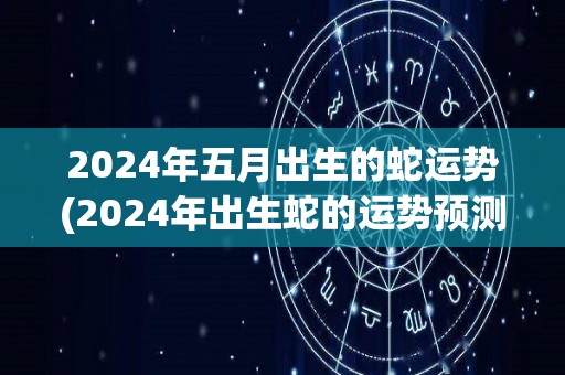 2024年五月出生的蛇运势(2024年出生蛇的运势预测)