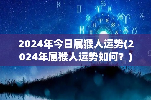 2024年今日属猴人运势(2024年属猴人运势如何？)