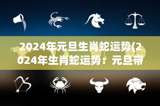 2024年元旦生肖蛇运势(2024年生肖蛇运势：元旦带来全新机遇)