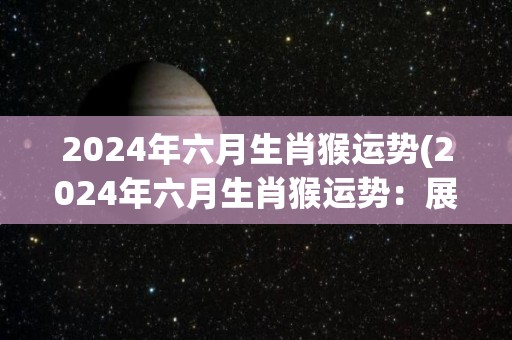 2024年六月生肖猴运势(2024年六月生肖猴运势：展翅高飞好机遇来)