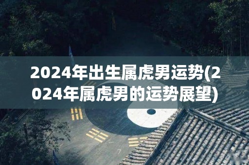 2024年出生属虎男运势(2024年属虎男的运势展望)