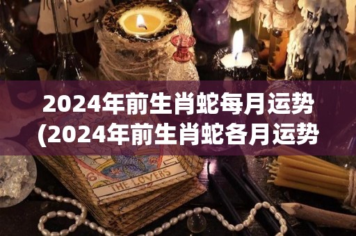 2024年前生肖蛇每月运势(2024年前生肖蛇各月运势)