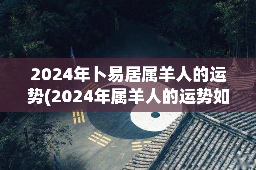 2024年卜易居属羊人的运势(2024年属羊人的运势如何？)