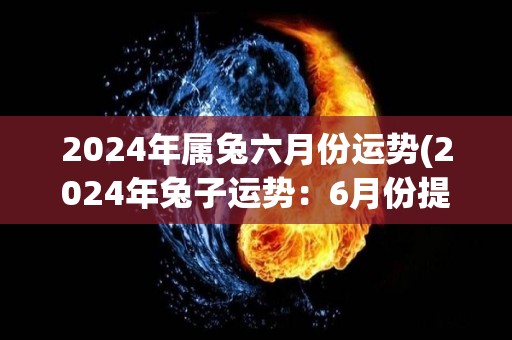 2024年属兔六月份运势(2024年兔子运势：6月份提高人际关系，事业进展顺利)