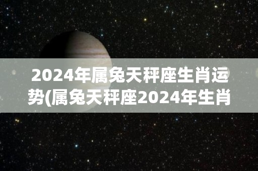 2024年属兔天秤座生肖运势(属兔天秤座2024年生肖运势预测)