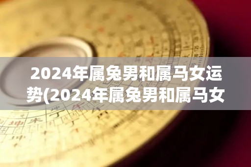 2024年属兔男和属马女运势(2024年属兔男和属马女的运势如何？)