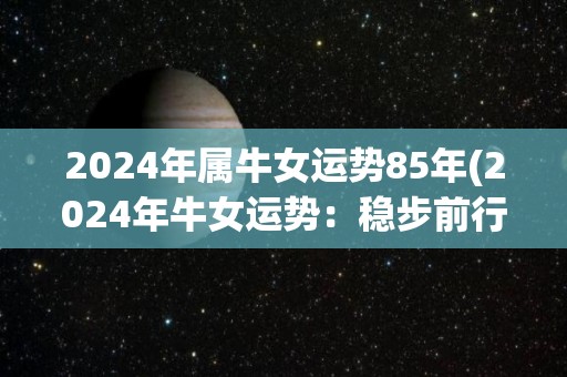 2024年属牛女运势85年(2024年牛女运势：稳步前行，事业爱情皆有收获)