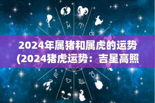 2024年属猪和属虎的运势(2024猪虎运势：吉星高照，贵人相助)