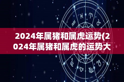 2024年属猪和属虎运势(2024年属猪和属虎的运势大揭秘)