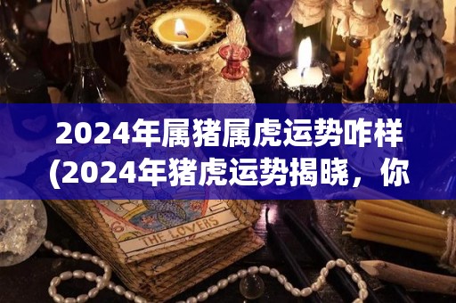 2024年属猪属虎运势咋样(2024年猪虎运势揭晓，你是否如愿以偿？)