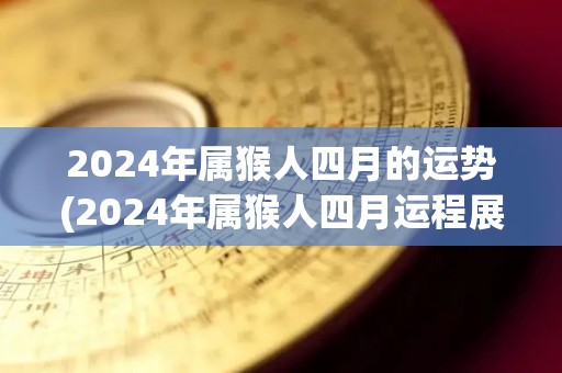 2024年属猴人四月的运势(2024年属猴人四月运程展望)