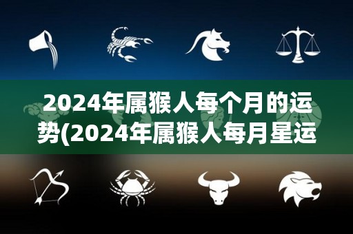 2024年属猴人每个月的运势(2024年属猴人每月星运详解)